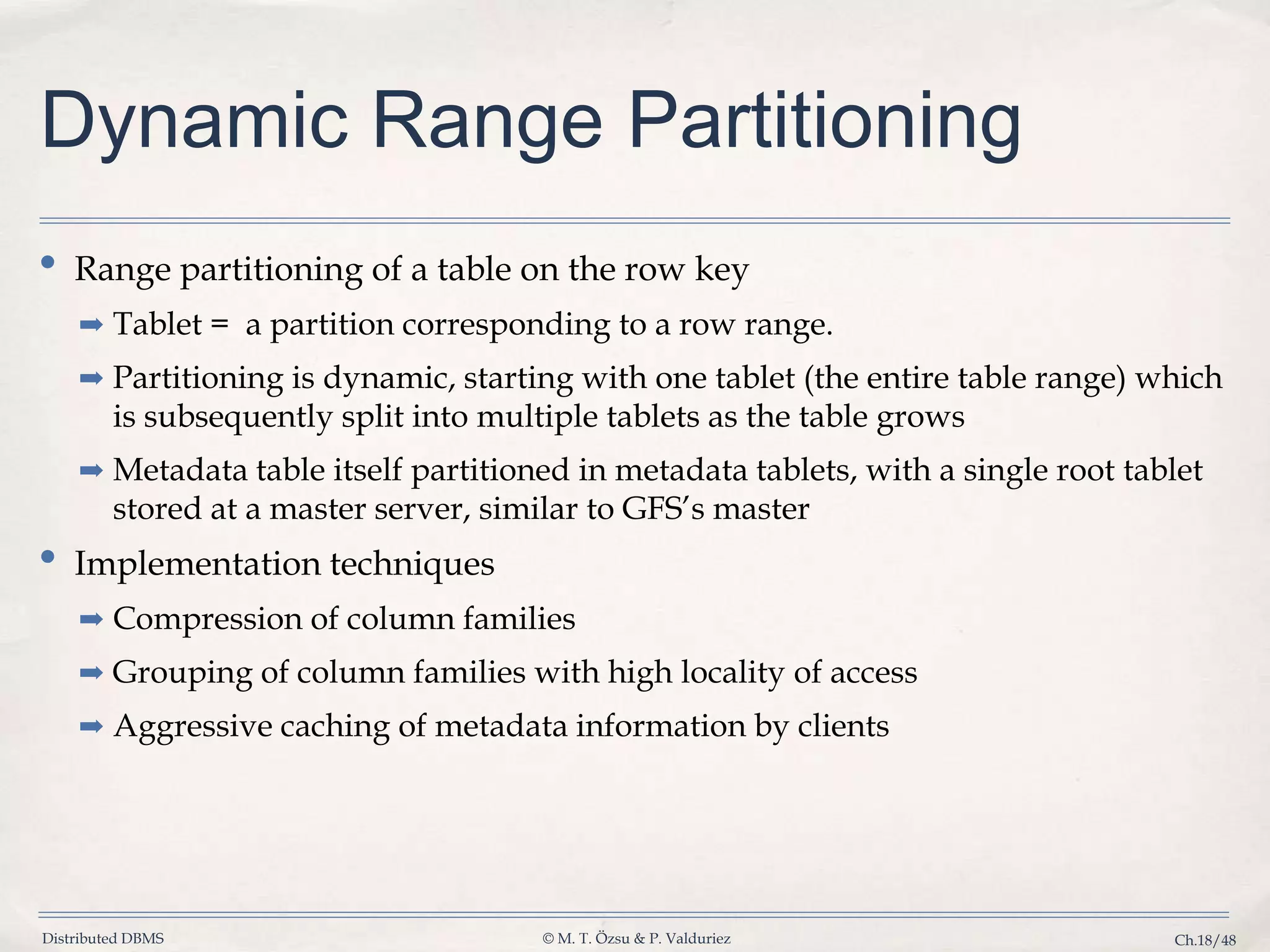 Distributed DBMS © M. T. Özsu & P. Valduriez Ch.18/48 Dynamic Range Partitioning • Range partitioning of a table on the row key ➡ Tablet = a partition corresponding to a row range. ➡ Partitioning is dynamic, starting with one tablet (the entire table range) which is subsequently split into multiple tablets as the table grows ➡ Metadata table itself partitioned in metadata tablets, with a single root tablet stored at a master server, similar to GFS’s master • Implementation techniques ➡ Compression of column families ➡ Grouping of column families with high locality of access ➡ Aggressive caching of metadata information by clients 