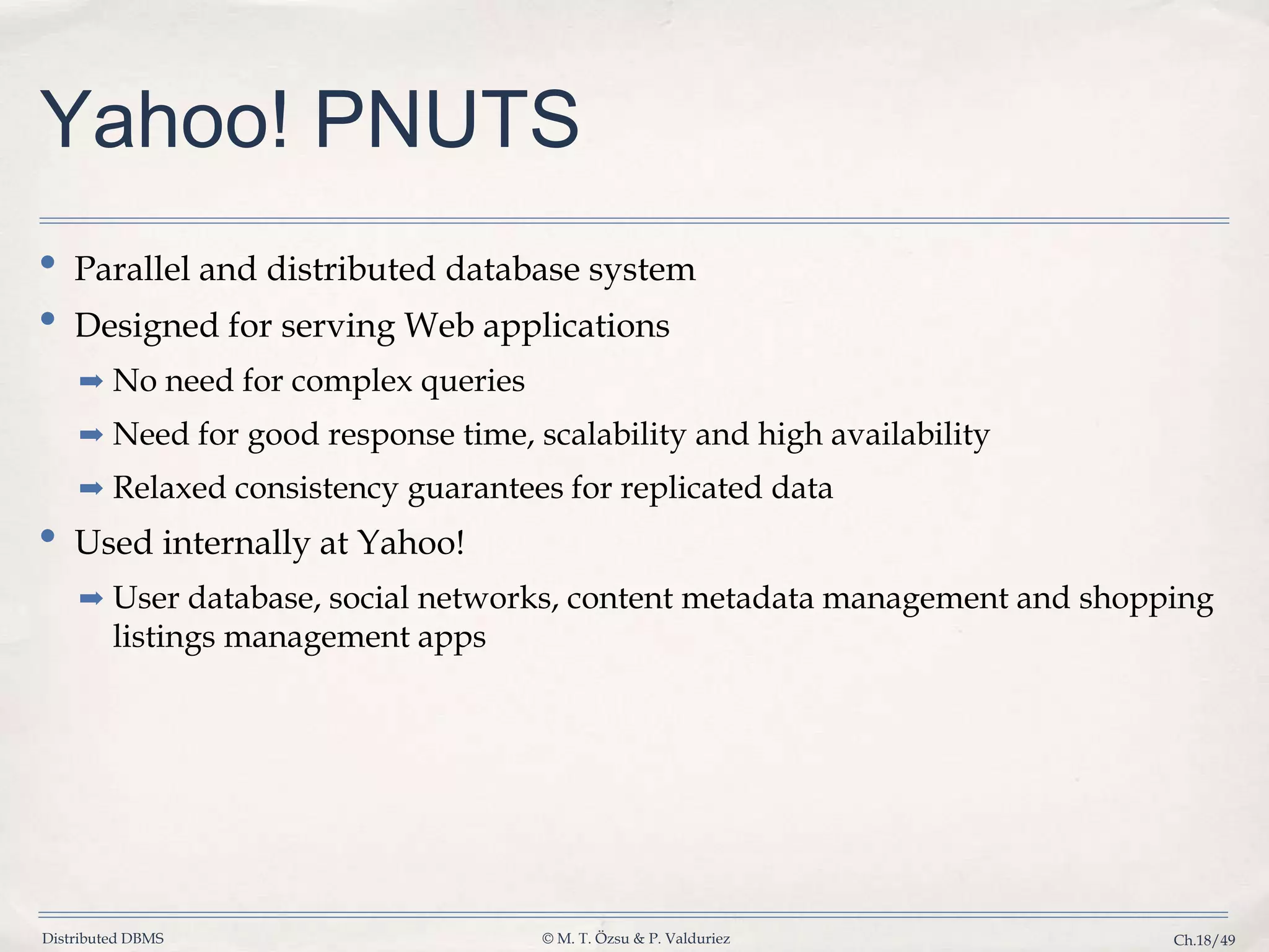 Distributed DBMS © M. T. Özsu & P. Valduriez Ch.18/49 Yahoo! PNUTS • Parallel and distributed database system • Designed for serving Web applications ➡ No need for complex queries ➡ Need for good response time, scalability and high availability ➡ Relaxed consistency guarantees for replicated data • Used internally at Yahoo! ➡ User database, social networks, content metadata management and shopping listings management apps 