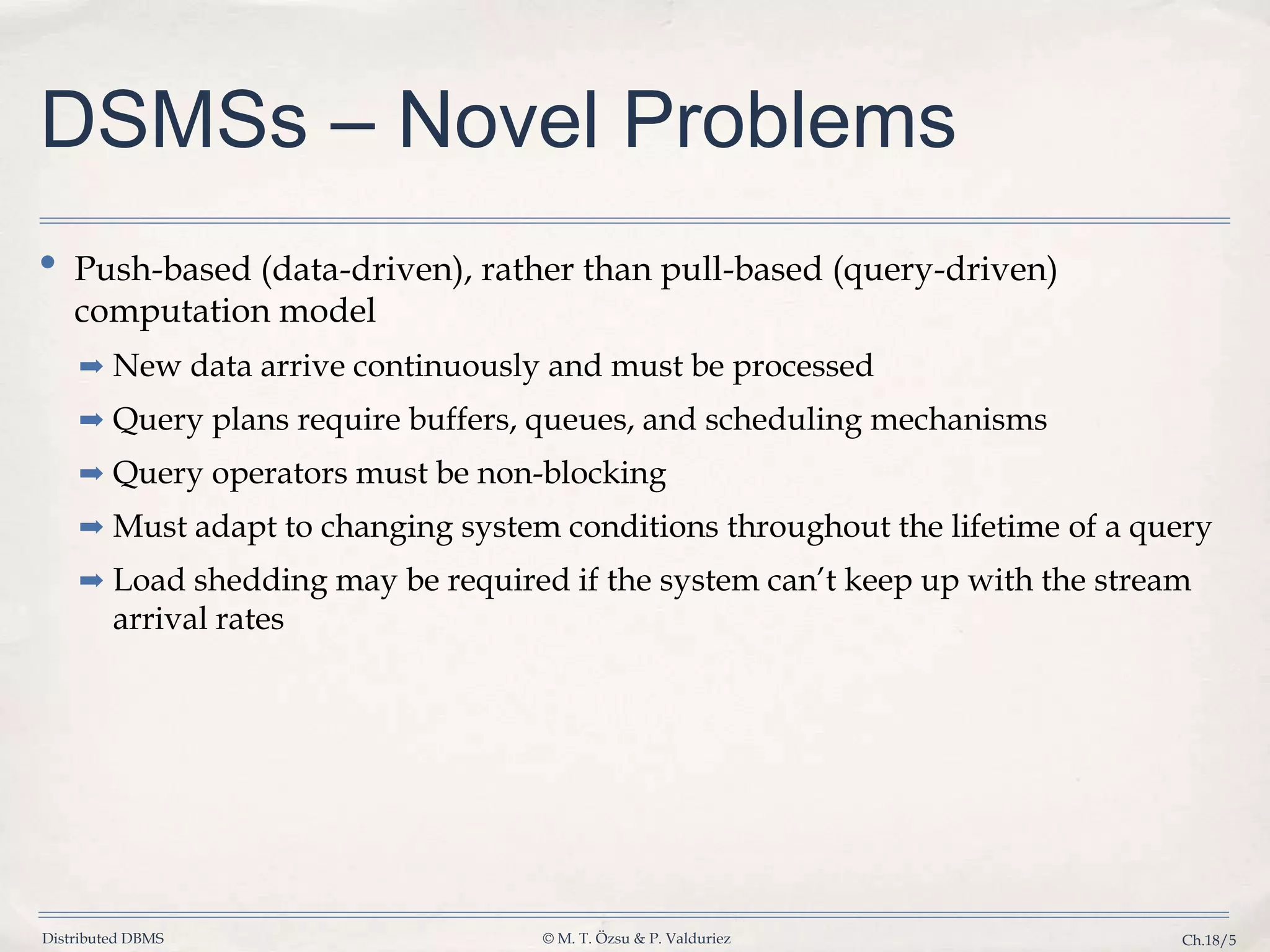 Distributed DBMS © M. T. Özsu & P. Valduriez Ch.18/5 DSMSs – Novel Problems • Push-based (data-driven), rather than pull-based (query-driven) computation model ➡ New data arrive continuously and must be processed ➡ Query plans require buffers, queues, and scheduling mechanisms ➡ Query operators must be non-blocking ➡ Must adapt to changing system conditions throughout the lifetime of a query ➡ Load shedding may be required if the system can’t keep up with the stream arrival rates 