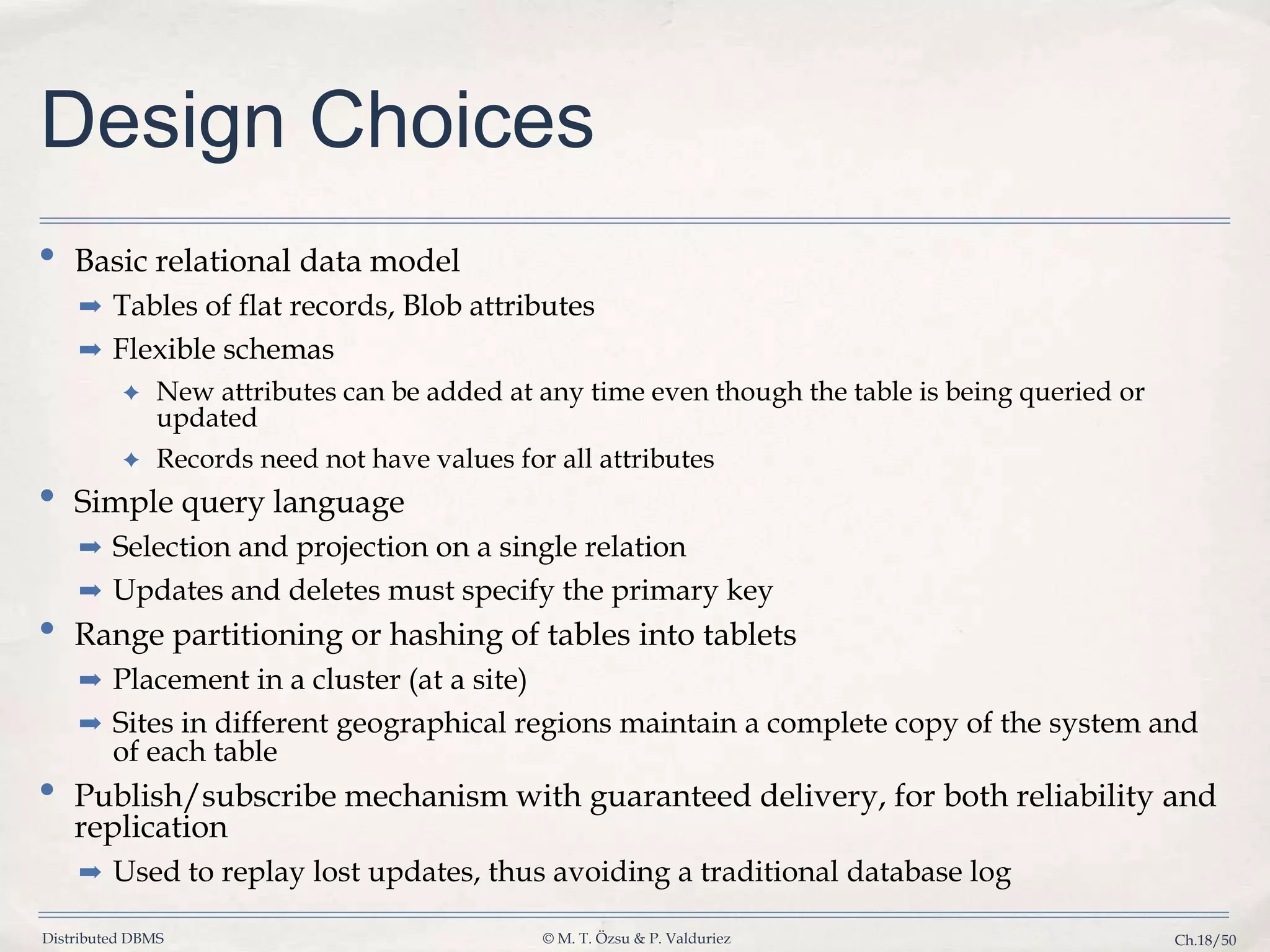 Distributed DBMS © M. T. Özsu & P. Valduriez Ch.18/50 Design Choices • Basic relational data model ➡ Tables of flat records, Blob attributes ➡ Flexible schemas ✦ New attributes can be added at any time even though the table is being queried or updated ✦ Records need not have values for all attributes • Simple query language ➡ Selection and projection on a single relation ➡ Updates and deletes must specify the primary key • Range partitioning or hashing of tables into tablets ➡ Placement in a cluster (at a site) ➡ Sites in different geographical regions maintain a complete copy of the system and of each table • Publish/subscribe mechanism with guaranteed delivery, for both reliability and replication ➡ Used to replay lost updates, thus avoiding a traditional database log 