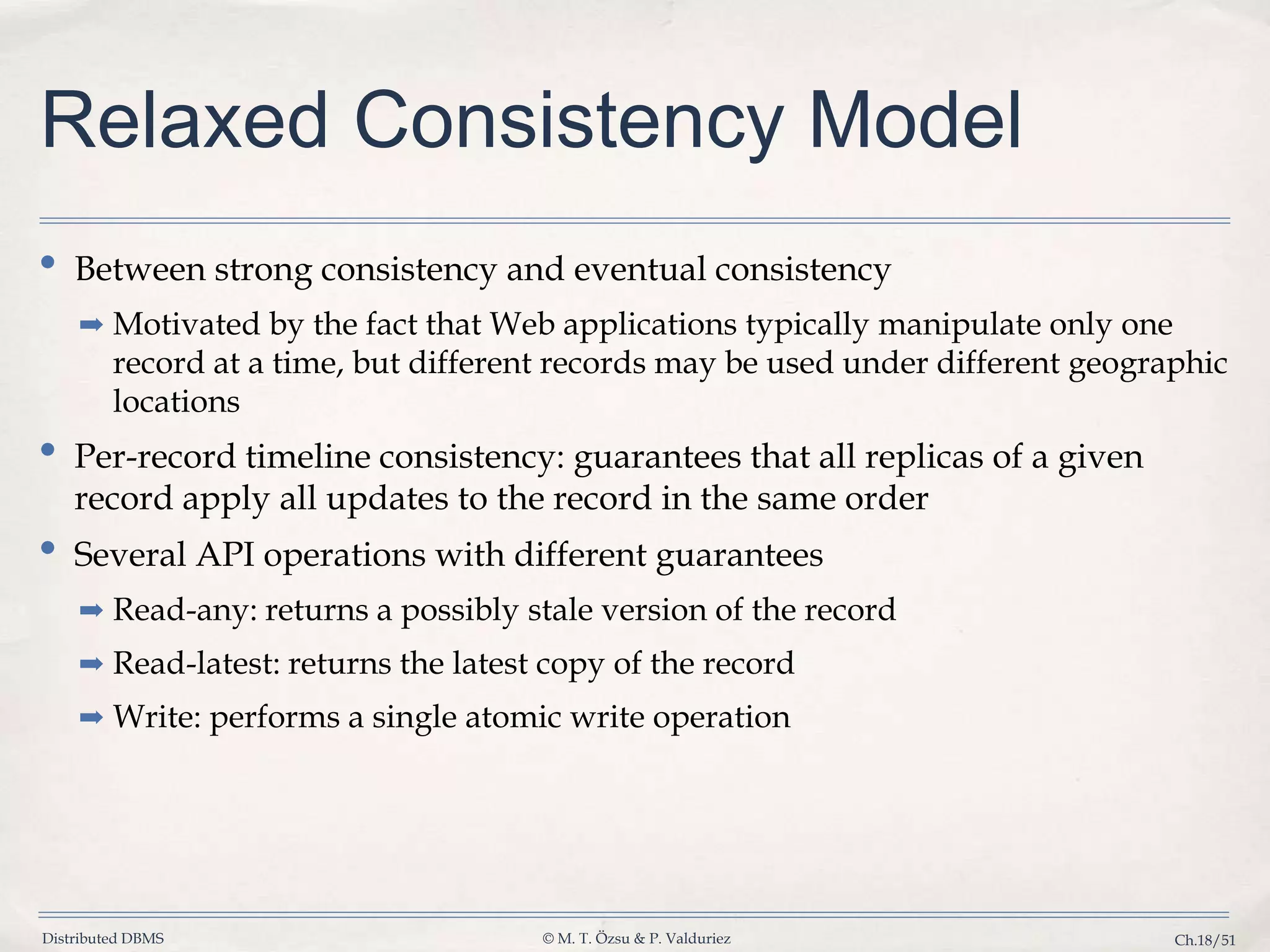 Distributed DBMS © M. T. Özsu & P. Valduriez Ch.18/51 Relaxed Consistency Model • Between strong consistency and eventual consistency ➡ Motivated by the fact that Web applications typically manipulate only one record at a time, but different records may be used under different geographic locations • Per-record timeline consistency: guarantees that all replicas of a given record apply all updates to the record in the same order • Several API operations with different guarantees ➡ Read-any: returns a possibly stale version of the record ➡ Read-latest: returns the latest copy of the record ➡ Write: performs a single atomic write operation 