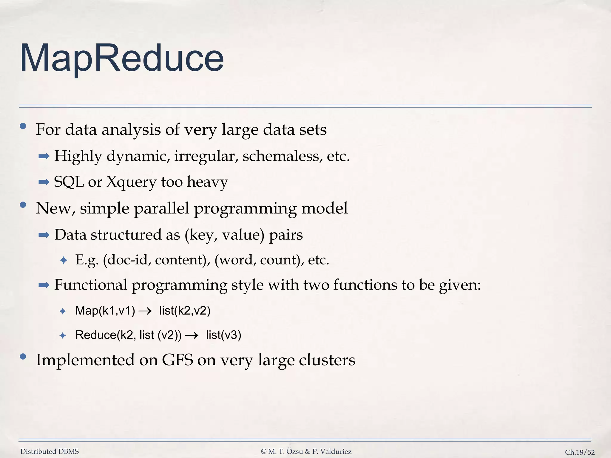 Distributed DBMS © M. T. Özsu & P. Valduriez Ch.18/52 MapReduce • For data analysis of very large data sets ➡ Highly dynamic, irregular, schemaless, etc. ➡ SQL or Xquery too heavy • New, simple parallel programming model ➡ Data structured as (key, value) pairs ✦ E.g. (doc-id, content), (word, count), etc. ➡ Functional programming style with two functions to be given: ✦ Map(k1,v1) list(k2,v2) ✦ Reduce(k2, list (v2)) list(v3) • Implemented on GFS on very large clusters 