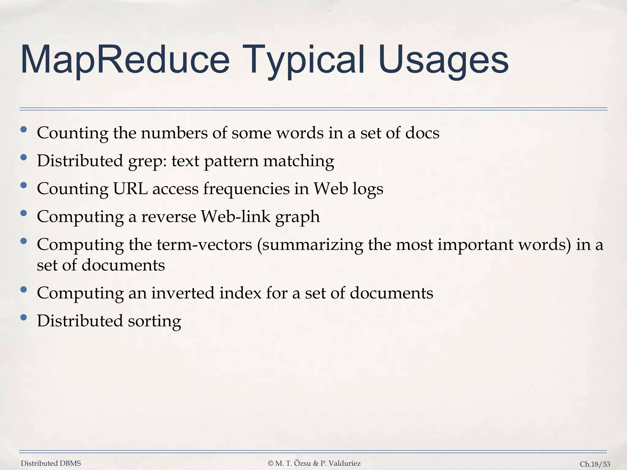 Distributed DBMS © M. T. Özsu & P. Valduriez Ch.18/53 MapReduce Typical Usages • Counting the numbers of some words in a set of docs • Distributed grep: text pattern matching • Counting URL access frequencies in Web logs • Computing a reverse Web-link graph • Computing the term-vectors (summarizing the most important words) in a set of documents • Computing an inverted index for a set of documents • Distributed sorting 