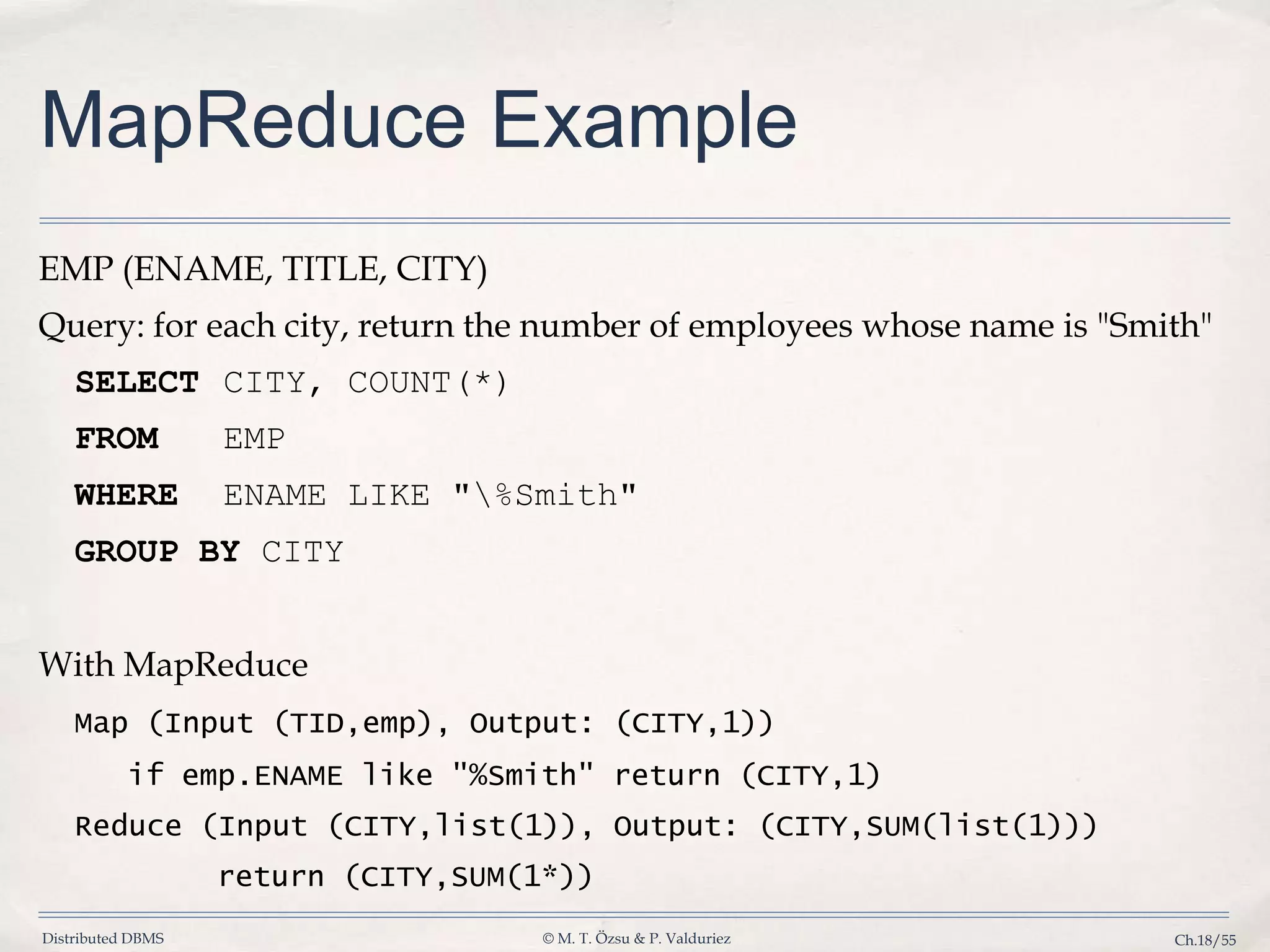 Distributed DBMS © M. T. Özsu & P. Valduriez Ch.18/55 MapReduce Example EMP (ENAME, TITLE, CITY) Query: for each city, return the number of employees whose name is "Smith" SELECT CITY, COUNT(*) FROM EMP WHERE ENAME LIKE "%Smith" GROUP BY CITY With MapReduce Map (Input (TID,emp), Output: (CITY,1)) if emp.ENAME like "%Smith" return (CITY,1) Reduce (Input (CITY,list(1)), Output: (CITY,SUM(list(1))) return (CITY,SUM(1*)) 