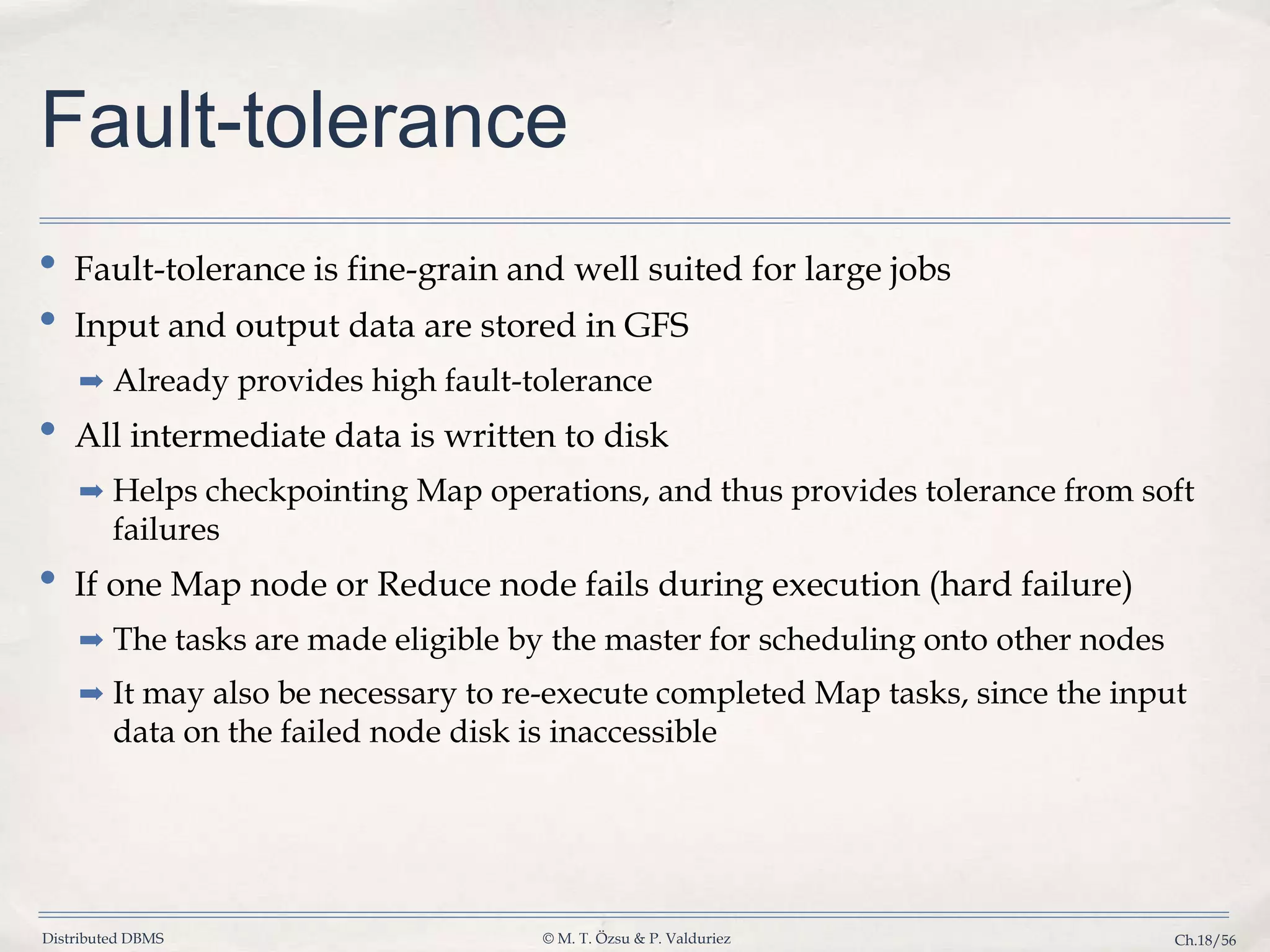 Distributed DBMS © M. T. Özsu & P. Valduriez Ch.18/56 Fault-tolerance • Fault-tolerance is fine-grain and well suited for large jobs • Input and output data are stored in GFS ➡ Already provides high fault-tolerance • All intermediate data is written to disk ➡ Helps checkpointing Map operations, and thus provides tolerance from soft failures • If one Map node or Reduce node fails during execution (hard failure) ➡ The tasks are made eligible by the master for scheduling onto other nodes ➡ It may also be necessary to re-execute completed Map tasks, since the input data on the failed node disk is inaccessible 