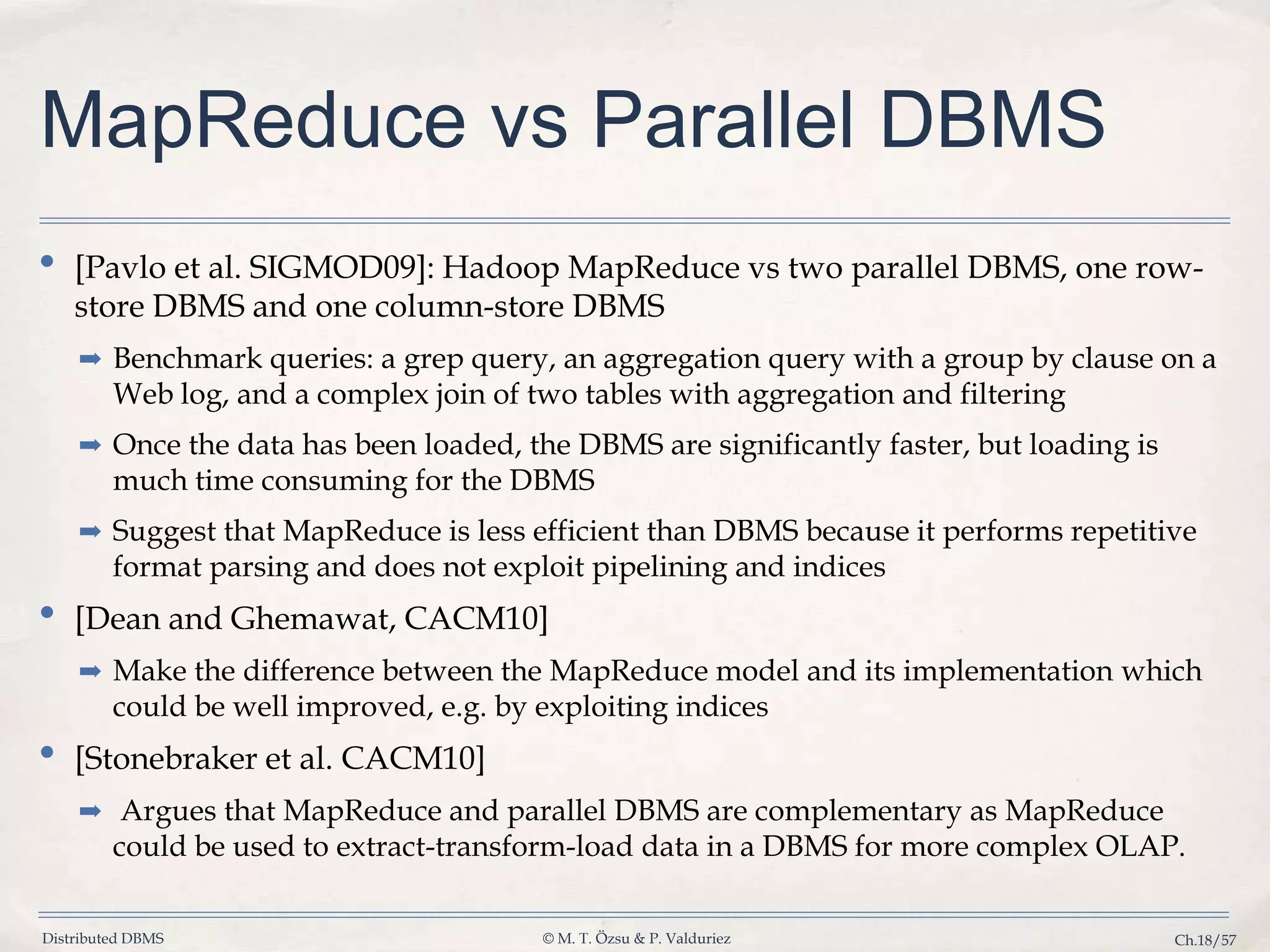 Distributed DBMS © M. T. Özsu & P. Valduriez Ch.18/57 MapReduce vs Parallel DBMS • [Pavlo et al. SIGMOD09]: Hadoop MapReduce vs two parallel DBMS, one row- store DBMS and one column-store DBMS ➡ Benchmark queries: a grep query, an aggregation query with a group by clause on a Web log, and a complex join of two tables with aggregation and filtering ➡ Once the data has been loaded, the DBMS are significantly faster, but loading is much time consuming for the DBMS ➡ Suggest that MapReduce is less efficient than DBMS because it performs repetitive format parsing and does not exploit pipelining and indices • [Dean and Ghemawat, CACM10] ➡ Make the difference between the MapReduce model and its implementation which could be well improved, e.g. by exploiting indices • [Stonebraker et al. CACM10] ➡ Argues that MapReduce and parallel DBMS are complementary as MapReduce could be used to extract-transform-load data in a DBMS for more complex OLAP. 