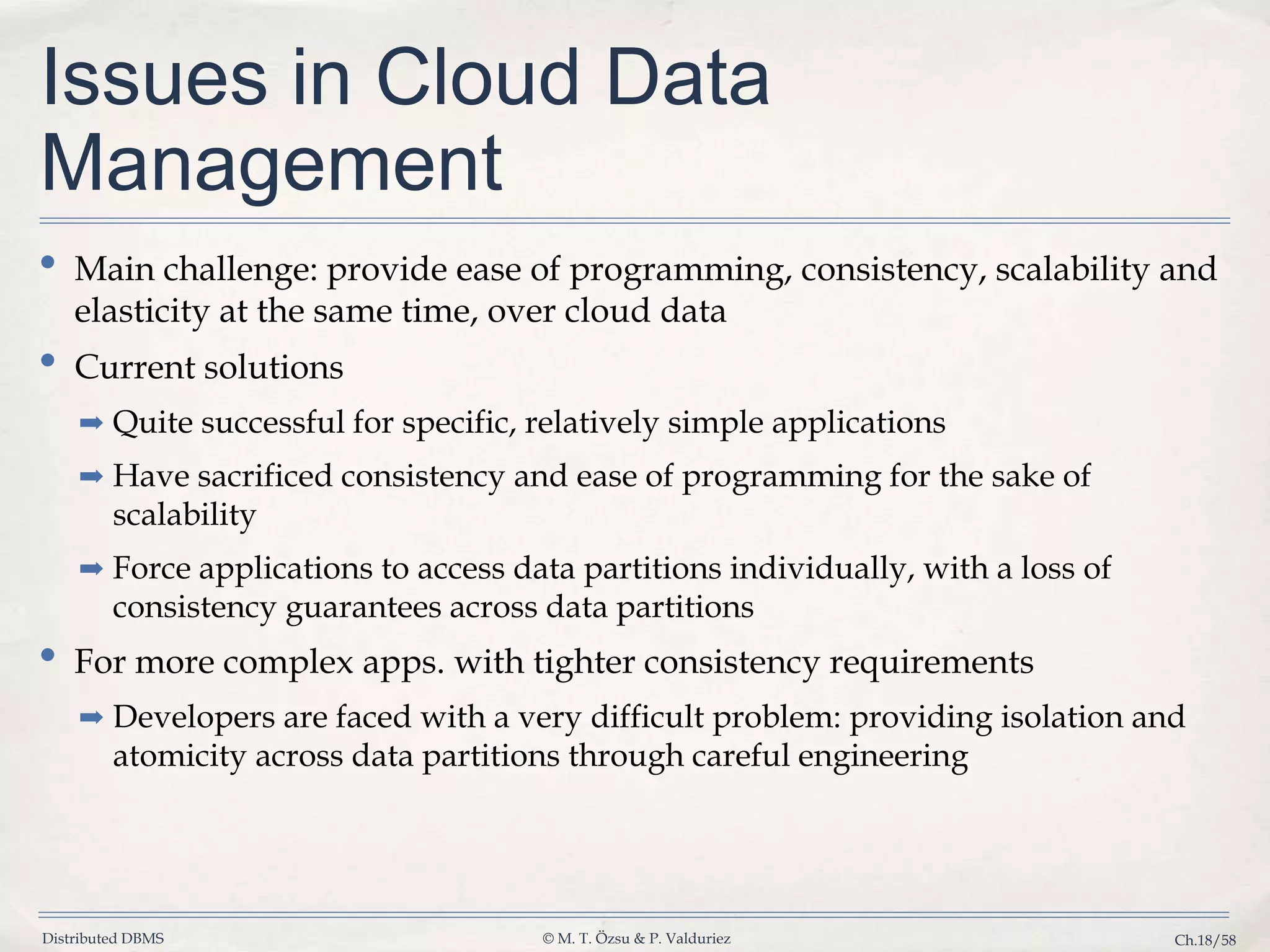 Distributed DBMS © M. T. Özsu & P. Valduriez Ch.18/58 Issues in Cloud Data Management • Main challenge: provide ease of programming, consistency, scalability and elasticity at the same time, over cloud data • Current solutions ➡ Quite successful for specific, relatively simple applications ➡ Have sacrificed consistency and ease of programming for the sake of scalability ➡ Force applications to access data partitions individually, with a loss of consistency guarantees across data partitions • For more complex apps. with tighter consistency requirements ➡ Developers are faced with a very difficult problem: providing isolation and atomicity across data partitions through careful engineering 