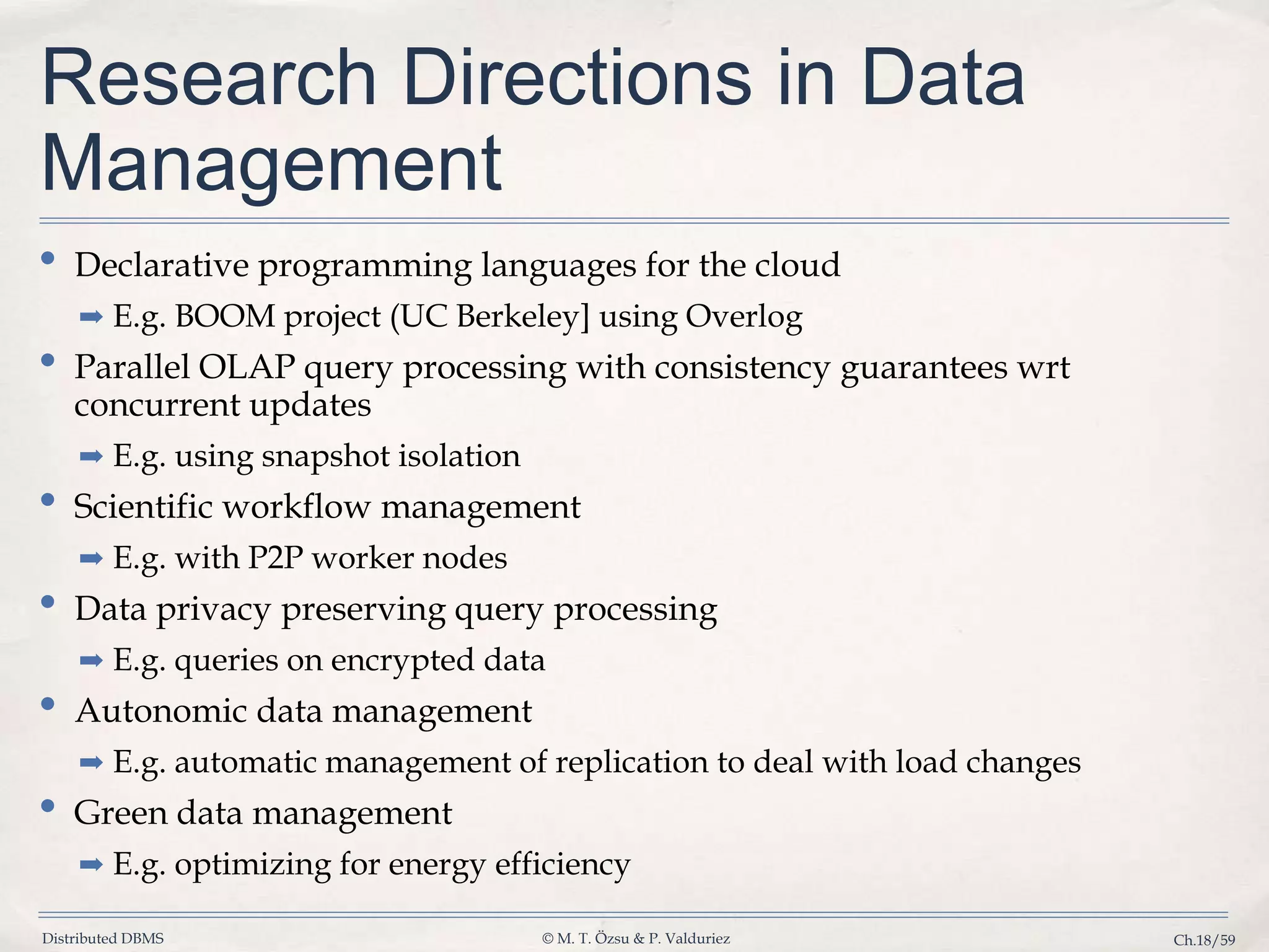Distributed DBMS © M. T. Özsu & P. Valduriez Ch.18/59 Research Directions in Data Management • Declarative programming languages for the cloud ➡ E.g. BOOM project (UC Berkeley] using Overlog • Parallel OLAP query processing with consistency guarantees wrt concurrent updates ➡ E.g. using snapshot isolation • Scientific workflow management ➡ E.g. with P2P worker nodes • Data privacy preserving query processing ➡ E.g. queries on encrypted data • Autonomic data management ➡ E.g. automatic management of replication to deal with load changes • Green data management ➡ E.g. optimizing for energy efficiency 