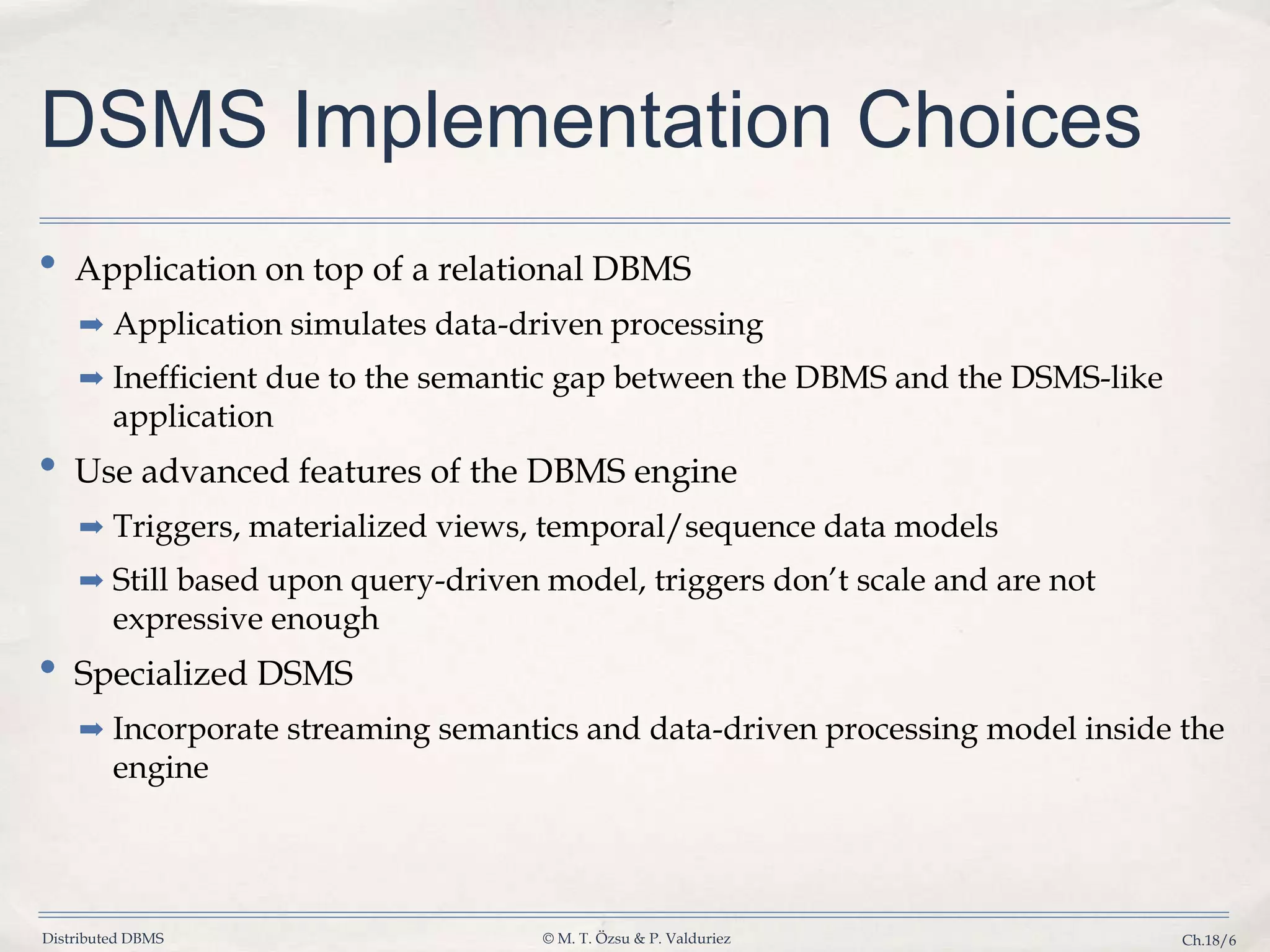 Distributed DBMS © M. T. Özsu & P. Valduriez Ch.18/6 DSMS Implementation Choices • Application on top of a relational DBMS ➡ Application simulates data-driven processing ➡ Inefficient due to the semantic gap between the DBMS and the DSMS-like application • Use advanced features of the DBMS engine ➡ Triggers, materialized views, temporal/sequence data models ➡ Still based upon query-driven model, triggers don’t scale and are not expressive enough • Specialized DSMS ➡ Incorporate streaming semantics and data-driven processing model inside the engine 