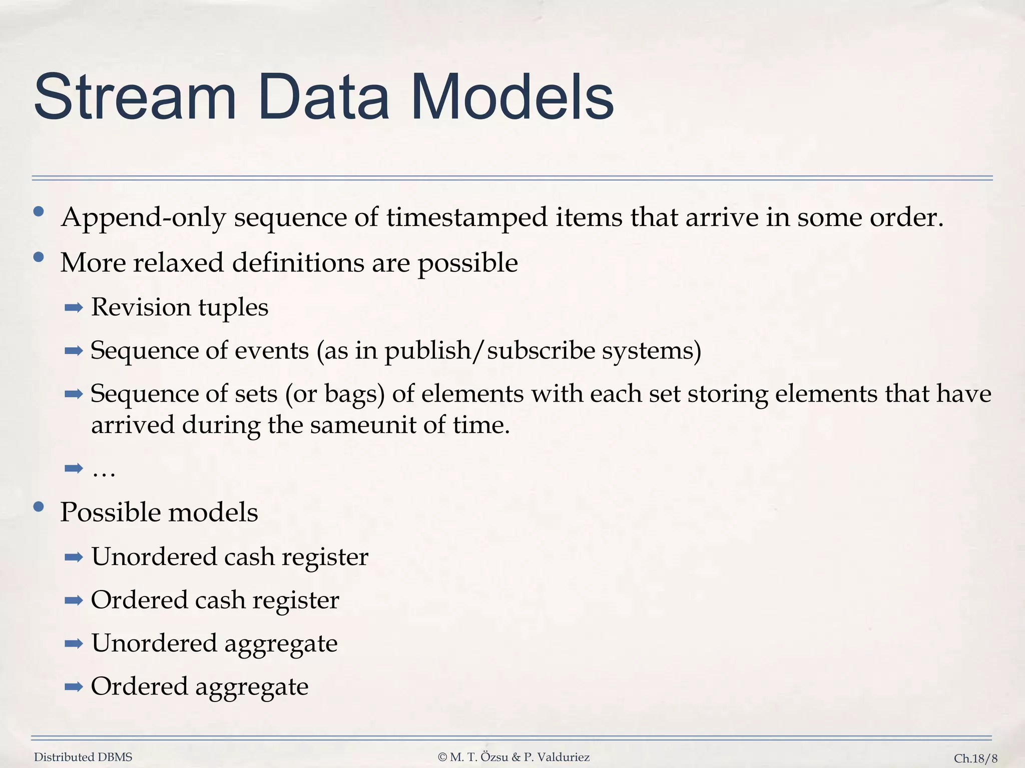 Distributed DBMS © M. T. Özsu & P. Valduriez Ch.18/8 Stream Data Models • Append-only sequence of timestamped items that arrive in some order. • More relaxed definitions are possible ➡ Revision tuples ➡ Sequence of events (as in publish/subscribe systems) ➡ Sequence of sets (or bags) of elements with each set storing elements that have arrived during the sameunit of time. ➡ … • Possible models ➡ Unordered cash register ➡ Ordered cash register ➡ Unordered aggregate ➡ Ordered aggregate 