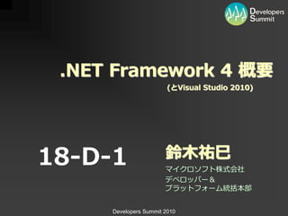 .NET Framework 4 概要
                        (とVisual Studio 2010)




18-D-1                 鈴木祐巳
                       マイクロソフト株式会社
                       デベロッパー＆
                       プラットフォーム統括本部


     Developers Summit 2010
 