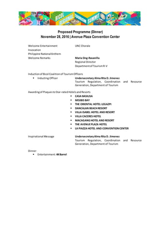 Proposed Programme (Dinner)
November 28, 2016 | Avenue Plaza Convention Center
Welcome Entertainment UNC Chorale
Invocation
Philippine NationalAnthem
Welcome Remarks Maria Ong-Ravanilla
Regional Director
Departmentof TourismR-V
Inductionof Bicol Coalitionof TourismOfficers
 Inducting Officer Undersecretary Alma Rita D. Jimenez
Tourism Regulation, Coordination and Resource
Generation, Department of Tourism
Awardingof PlaquestoStar-ratedHotelsandResorts
 CASA BASILISA
 MISIBIS BAY
 THE ORIENTAL HOTEL LEGAZPI
 DANCALAN BEACH RESORT
 VILLA ISABEL HOTEL AND RESORT
 VILLA CACERES HOTEL
 MACAGANG HOTEL AND RESORT
 THE AVENUEPLAZA HOTEL
 LA PIAZZA HOTEL AND CONVENTIONCENTER
Inspirational Message UndersecretaryAlma Rita D. Jimenez
Tourism Regulation, Coordination and Resource
Generation, Department of Tourism
Dinner
 Entertainment:4KBarrel
 