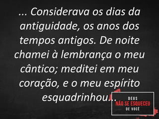 ... Considerava os dias da
antiguidade, os anos dos
tempos antigos. De noite
chamei à lembrança o meu
cântico; meditei em meu
coração, e o meu espírito
esquadrinhou...
 