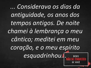 ... Considerava os dias da
antiguidade, os anos dos
tempos antigos. De noite
chamei à lembrança o meu
cântico; meditei em meu
coração, e o meu espírito
esquadrinhou...
 