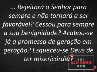 ... Rejeitará o Senhor para
sempre e não tornará a ser
favorável? Cessou para sempre
a sua benignidade? Acabou-se
já a promessa de geração em
geração? Esqueceu-se Deus de
ter misericórdia?
 