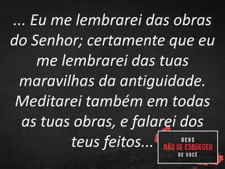 ... Eu me lembrarei das obras
do Senhor; certamente que eu
me lembrarei das tuas
maravilhas da antiguidade.
Meditarei também em todas
as tuas obras, e falarei dos
teus feitos...
 