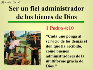 Ser un fiel administrador de los bienes de Dios 1 Pedro 4:10 “ Cada uno ponga al servicio de los demás el don que ha recibido, como buenos administradores de la multiforme gracia de Dios.” ¿Qué debo Hacer?  