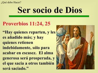 Ser socio de Dios Proverbios 11:24, 25 “ Hay quienes reparten, y les es añadido más; y hay quienes retienen indebidamente, sólo para acabar en escasez.  El alma generosa será prosperada, y el que sacia a otros también será saciado.” ¿Qué debo Hacer?  