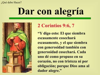 Dar con alegría 2 Corintios 9:6, 7 “ Y digo esto: El que siembra escasamente cosechará escasamente, y el que siembra con generosidad también con generosidad cosechará. Cada uno dé como propuso en su corazón, no con tristeza ni por obligación; porque Dios ama al dador alegre.” ¿Qué debo Hacer?  