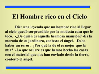 El Hombre rico en el Cielo Dice una leyenda que un hombre rico al llegar al cielo quedó sorprendido por la modesta casa que le tocó.  -¿De quién es aquella hermosa mansión? -Es la morada de su jardinero, contesto el ángel.  -Debe haber un error.  ¿Por qué la de él es mejor que la mía?  -Lo que ocurre es que hemos hecho las casas con el material que nos han enviado desde la tierra, contestó el ángel. 