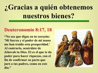 ¿Gracias a quién obtenemos nuestros bienes? Deuteronomio 8:17, 18 “ No sea que digas en tu corazón: 'Mi fuerza y el poder de mi mano me han traído esta prosperidad.' Al contrario, acuérdate de Jehovah tu Dios. El es el que te da poder para hacer riquezas, con el fin de confirmar su pacto que juró a tus padres, como en este día.” 