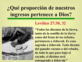 ¿Qué proporción de nuestros ingresos pertenece a Dios? Levítico 27:30, 32 “ Todos los diezmos de la tierra, tanto de la semilla de la tierra como del fruto de los árboles, pertenecen a Jehovah. Es cosa sagrada a Jehovah. Todo diezmo del ganado vacuno o del rebaño, de todo lo que pase bajo el cayado, el décimo será consagrado a Jehovah.” 