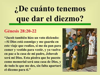 ¿De cuánto tenemos que dar el diezmo? Génesis 28:20-22 “ Jacob también hizo un voto diciendo: --Si Dios está conmigo y me guarda en este viaje que realizo, si me da pan para comer y vestido para vestir, y yo vuelvo en paz a la casa de mi padre, Jehovah será mi Dios. Esta piedra que he puesto como memorial será una casa de Dios, y de todo lo que me des, sin falta apartaré el diezmo para ti.” 