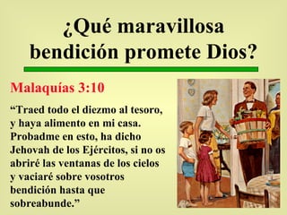¿Qué maravillosa bendición promete Dios? Malaquías 3:10 “ Traed todo el diezmo al tesoro, y haya alimento en mi casa. Probadme en esto, ha dicho Jehovah de los Ejércitos, si no os abriré las ventanas de los cielos y vaciaré sobre vosotros bendición hasta que sobreabunde.” 