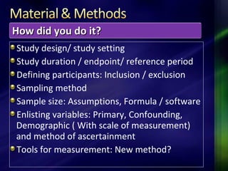 Study design/ study setting
Study duration / endpoint/ reference period
Defining participants: Inclusion / exclusion
Sampling method
Sample size: Assumptions, Formula / software
Enlisting variables: Primary, Confounding,
Demographic ( With scale of measurement)
and method of ascertainment
Tools for measurement: New method?
How did you do it?How did you do it?
 