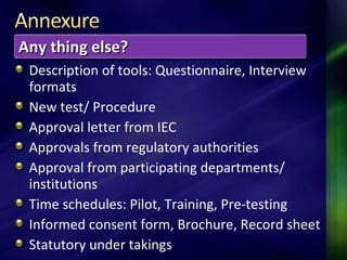 Description of tools: Questionnaire, Interview
formats
New test/ Procedure
Approval letter from IEC
Approvals from regulatory authorities
Approval from participating departments/
institutions
Time schedules: Pilot, Training, Pre-testing
Informed consent form, Brochure, Record sheet
Statutory under takings
Any thing else?Any thing else?
 