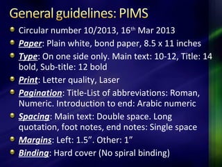 Circular number 10/2013, 16th
Mar 2013
Paper: Plain white, bond paper, 8.5 x 11 inches
Type: On one side only. Main text: 10-12, Title: 14
bold, Sub-title: 12 bold
Print: Letter quality, Laser
Pagination: Title-List of abbreviations: Roman,
Numeric. Introduction to end: Arabic numeric
Spacing: Main text: Double space. Long
quotation, foot notes, end notes: Single space
Margins: Left: 1.5”. Other: 1”
Binding: Hard cover (No spiral binding)
 