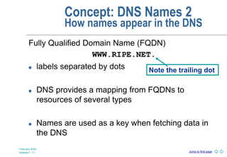 Jump to first page
February 2003
slideset 1 -11
Concept: DNS Names 2
How names appear in the DNS
Fully Qualified Domain Name (FQDN)
WWW.RIPE.NET.
 labels separated by dots
 DNS provides a mapping from FQDNs to
resources of several types
 Names are used as a key when fetching data in
the DNS
Note the trailing dot
 