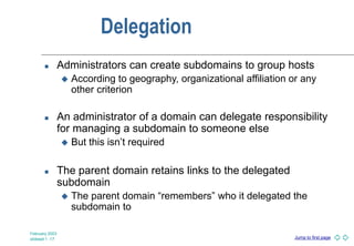 Jump to first page
February 2003
slideset 1 -17
Delegation
 Administrators can create subdomains to group hosts
 According to geography, organizational affiliation or any
other criterion
 An administrator of a domain can delegate responsibility
for managing a subdomain to someone else
 But this isn’t required
 The parent domain retains links to the delegated
subdomain
 The parent domain “remembers” who it delegated the
subdomain to
 