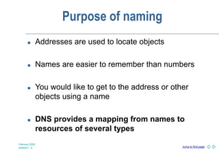 Jump to first page
February 2003
slideset 1 -2
Purpose of naming
 Addresses are used to locate objects
 Names are easier to remember than numbers
 You would like to get to the address or other
objects using a name
 DNS provides a mapping from names to
resources of several types
 