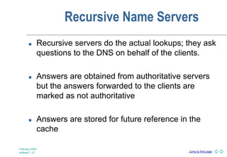 Jump to first page
February 2003
slideset 1 -21
Recursive Name Servers
 Recursive servers do the actual lookups; they ask
questions to the DNS on behalf of the clients.
 Answers are obtained from authoritative servers
but the answers forwarded to the clients are
marked as not authoritative
 Answers are stored for future reference in the
cache
 