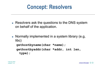 Jump to first page
February 2003
slideset 1 -22
Concept: Resolvers
 Resolvers ask the questions to the DNS system
on behalf of the application.
 Normally implemented in a system library (e.g,
libc)
gethostbyname(char *name);
gethostbyaddr(char *addr, int len,
type);
 