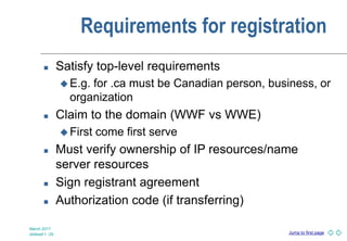 Jump to first page
Requirements for registration
 Satisfy top-level requirements
 E.g. for .ca must be Canadian person, business, or
organization
 Claim to the domain (WWF vs WWE)
 First come first serve
 Must verify ownership of IP resources/name
server resources
 Sign registrant agreement
 Authorization code (if transferring)
March 2017
slideset 1 -29
 