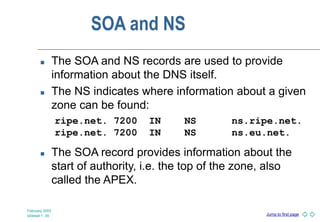 Jump to first page
February 2003
slideset 1 -30
SOA and NS
 The SOA and NS records are used to provide
information about the DNS itself.
 The NS indicates where information about a given
zone can be found:
 The SOA record provides information about the
start of authority, i.e. the top of the zone, also
called the APEX.
ripe.net. 7200 IN NS ns.ripe.net.
ripe.net. 7200 IN NS ns.eu.net.
 