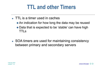 Jump to first page
February 2003
slideset 1 -32
TTL and other Timers
 TTL is a timer used in caches
 An indication for how long the data may be reused
 Data that is expected to be ‘stable’ can have high
TTLs
 SOA timers are used for maintaining consistency
between primary and secondary servers
 