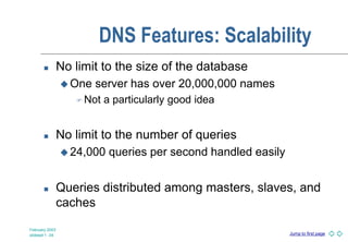 Jump to first page
February 2003
slideset 1 -34
DNS Features: Scalability
 No limit to the size of the database
 One server has over 20,000,000 names
 Not a particularly good idea
 No limit to the number of queries
 24,000 queries per second handled easily
 Queries distributed among masters, slaves, and
caches
 