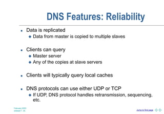 Jump to first page
February 2003
slideset 1 -35
DNS Features: Reliability
 Data is replicated
 Data from master is copied to multiple slaves
 Clients can query
 Master server
 Any of the copies at slave servers
 Clients will typically query local caches
 DNS protocols can use either UDP or TCP
 If UDP, DNS protocol handles retransmission, sequencing,
etc.
 