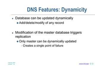 Jump to first page
February 2003
slideset 1 -36
DNS Features: Dynamicity
 Database can be updated dynamically
 Add/delete/modify of any record
 Modification of the master database triggers
replication
 Only master can be dynamically updated
 Creates a single point of failure
 