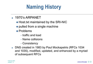 Jump to first page
February 2003
slideset 1 -4
Naming History
 1970’s ARPANET
 Host.txt maintained by the SRI-NIC
 pulled from a single machine
 Problems
 traffic and load
 Name collisions
 Consistency
 DNS created in 1983 by Paul Mockapetris (RFCs 1034
and 1035), modified, updated, and enhanced by a myriad
of subsequent RFCs
 