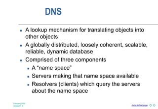 Jump to first page
February 2003
slideset 1 -5
DNS
 A lookup mechanism for translating objects into
other objects
 A globally distributed, loosely coherent, scalable,
reliable, dynamic database
 Comprised of three components
 A “name space”
 Servers making that name space available
 Resolvers (clients) which query the servers
about the name space
 