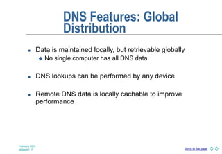 Jump to first page
February 2003
slideset 1 -7
DNS Features: Global
Distribution
 Data is maintained locally, but retrievable globally
 No single computer has all DNS data
 DNS lookups can be performed by any device
 Remote DNS data is locally cachable to improve
performance
 