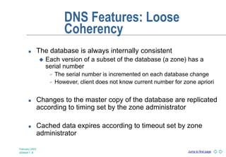 Jump to first page
February 2003
slideset 1 -8
DNS Features: Loose
Coherency
 The database is always internally consistent
 Each version of a subset of the database (a zone) has a
serial number
 The serial number is incremented on each database change
 However, client does not know current number for zone apriori
 Changes to the master copy of the database are replicated
according to timing set by the zone administrator
 Cached data expires according to timeout set by zone
administrator
 