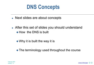 Jump to first page
February 2003
slideset 1 -9
DNS Concepts
 Next slides are about concepts
 After this set of slides you should understand
 How the DNS is built
 Why it is built the way it is
 The terminology used throughout the course
 