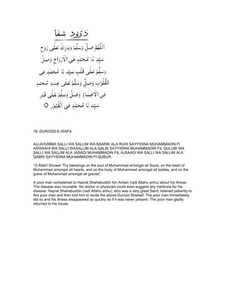 18. DUROOD-E-SHIFA


ALLAHUMMA SALLI WA SALLIM WA BAARIK ALA RUHI SAYYIDINA MUHAMMADIN FI
ARWAAHI WA SALLI WASALLIM ALA QALBI SAYYIDINA MUHAMMADIN FIL QULUBI WA
SALLI WA SALLIM ALA JASADI MUHAMMADIN FIL AJSAADI WA SALLI WA SALLIM ALA
QABRI SAYYIDINA MUHAMMADIN FI QUBUR.

“O Allah! Shower Thy blessings on the soul of Muhammad amongst all Souls, on the heart of
Muhammad amongst all hearts, and on the body of Muhammad amongst all bodies, and on the
grave of Muhammad amongst all graves”.

A poor man complained to Hazrat Shahabuddin Ibn Arslan (radi Allahu anhu) about his illness.
The disease was incurable. No doctor or physician could even suggest any medicine for his
disease. Hazrat Shahabuddin (radi Allahu anhu), who was a very great Saint, listened patiently to
this poor man and then told him to recite the above Durood Shareef. The poor man immediately
did so and his illness disappeared so quickly as if it was never present. The poor man gladly
returned to his house.
 