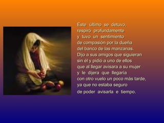 EsteEste último se detuvo,último se detuvo,
respiró profundamenterespiró profundamente
y tuvo un sentimientoy tuvo un sentimiento
de compasión por la dueñade compasión por la dueña
del banco de las manzanas.del banco de las manzanas.
Dijo a sus amigos que siguieranDijo a sus amigos que siguieran
sin él y pidió a uno de ellossin él y pidió a uno de ellos
que al llegar avisara a su mujerque al llegar avisara a su mujer
y le dijera que llegaríay le dijera que llegaría
con otro vuelo un poco más tarde,con otro vuelo un poco más tarde,
ya que no estaba seguroya que no estaba seguro
de poder avisarla e tiempo.de poder avisarla e tiempo.
 