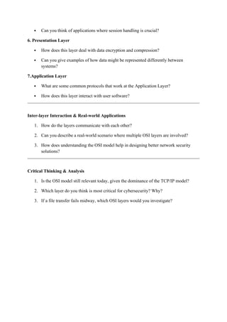  Can you think of applications where session handling is crucial?
6. Presentation Layer
 How does this layer deal with data encryption and compression?
 Can you give examples of how data might be represented differently between
systems?
7.Application Layer
 What are some common protocols that work at the Application Layer?
 How does this layer interact with user software?
Inter-layer Interaction & Real-world Applications
1. How do the layers communicate with each other?
2. Can you describe a real-world scenario where multiple OSI layers are involved?
3. How does understanding the OSI model help in designing better network security
solutions?
Critical Thinking & Analysis
1. Is the OSI model still relevant today, given the dominance of the TCP/IP model?
2. Which layer do you think is most critical for cybersecurity? Why?
3. If a file transfer fails midway, which OSI layers would you investigate?
 